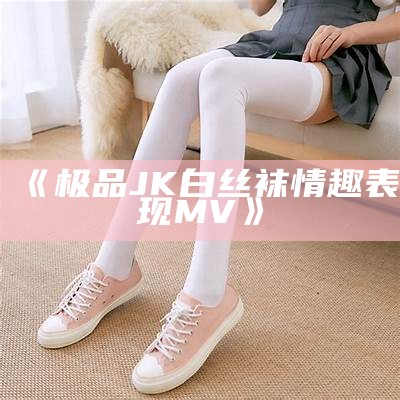 《极品JK白丝袜情趣表现MV》