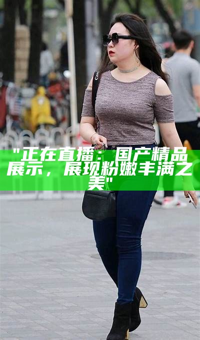 "正在直播：国产精品展示，展现粉嫩丰满之美"