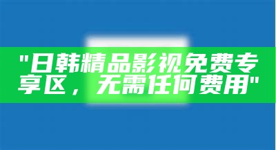 "日韩精品影视免费专享区，无需任何费用"