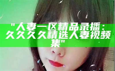 "人妻一区精品录播：久久久久精选人妻视频集"