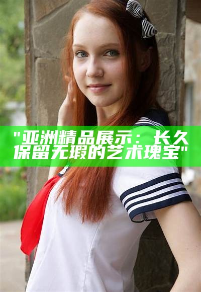 "亚洲精品展示：长久保留无瑕的艺术瑰宝"