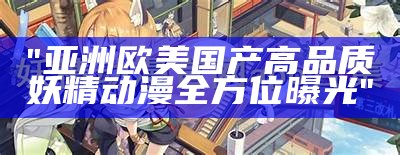 "亚洲欧美国产高品质妖精动漫全方位曝光"