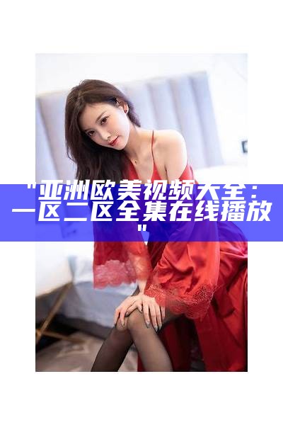 "亚洲欧美视频大全：一区二区全集在线播放"