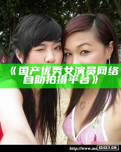 《国产优秀女演员网络自助拍摄平台》