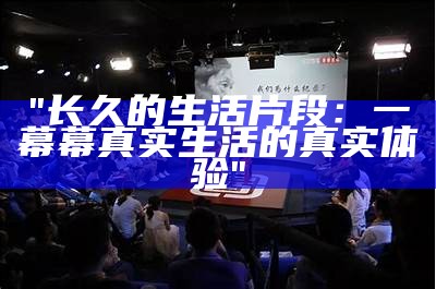 "长久的生活片段：一幕幕真实生活的真实体验"