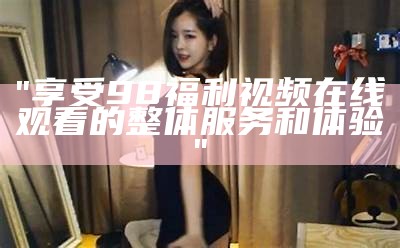 "享受98福利视频在线观看的整体服务和体验"