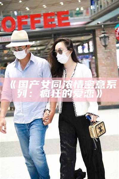 《国产女同浓情密意系列：疯狂的爱恋》