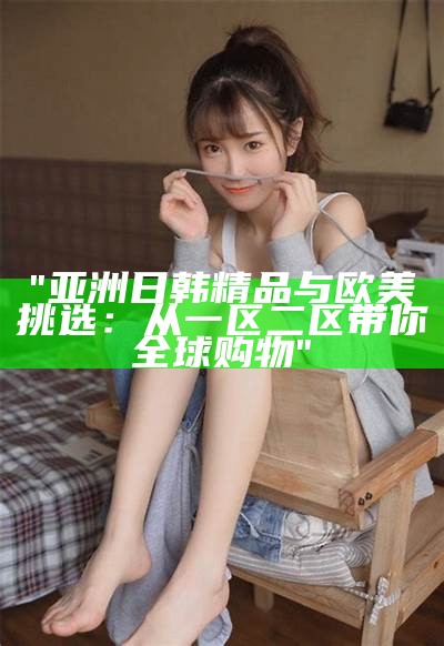 "亚洲日韩精品与欧美挑选：从一区二区带你全球购物"