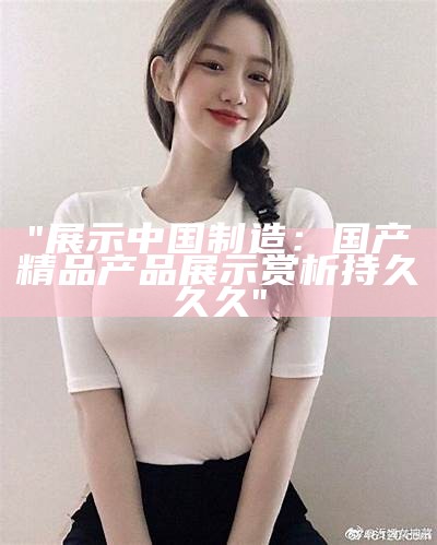 "展示中国制造：国产精品产品展示赏析持久久久"