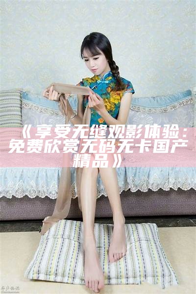 "享受无限制的观看：白白国产视频免费永久在线播放"