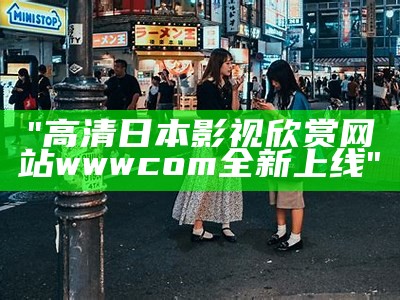 "高清日本影视欣赏网站wwwcom全新上线"