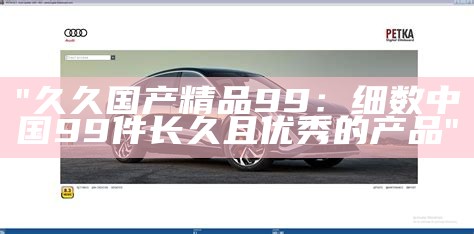 "久久国产精品99：细数中国99件长久且优秀的产品"