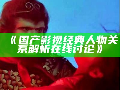 《国产影视经典人物关系解析在线讨论》
