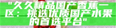 "久久精品国产香蕉一区：挑选优质国产水果的首选平台"