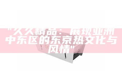 "久久精品：展现亚洲中东区的东京热文化与风情"