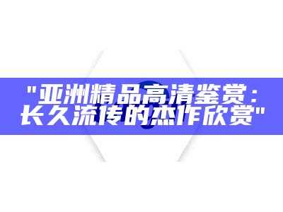 "亚洲精品高清鉴赏：长久流传的杰作欣赏"