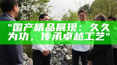 "国产精品展现：久久为功，传承卓越工艺"