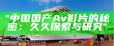 "中国国产Av影片的秘密：久久探索与研究"