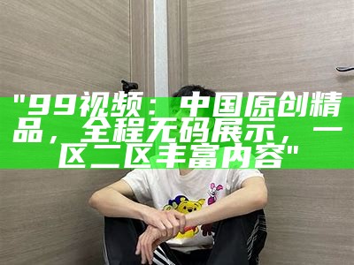 "99视频：中国原创精品，全程无码展示，一区二区丰富内容"