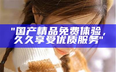 "国产精品免费体验，久久享受优质服务"
