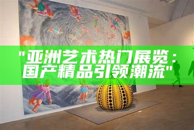 "亚洲艺术热门展览：国产精品引领潮流"