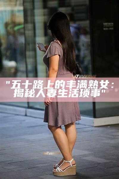 "五十路上的丰满熟女：揭秘人妻生活琐事"