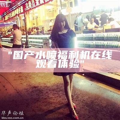 "国产水喷福利机在线观看体验"