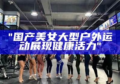 "国产美女大型户外运动展现健康活力"