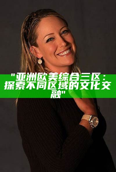 "亚洲欧美综合三区：探索不同区域的文化交融"