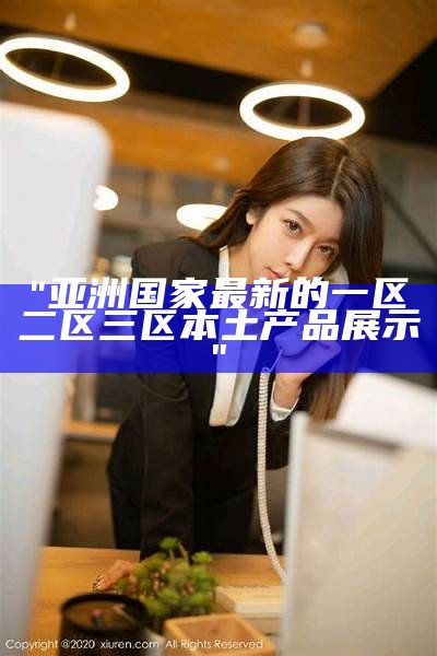 "亚洲国家最新的一区二区三区本土产品展示"