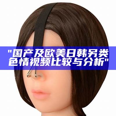 "国产及欧美日韩另类色情视频比较与分析"