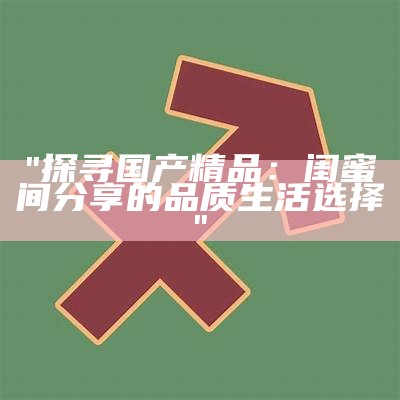 "探寻国产精品：闺蜜间分享的品质生活选择"
