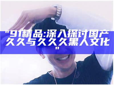 "91精品:深入探讨国产久久与久久久黑人文化"