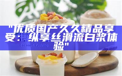 "优质国产久久精品享受：纵享丝滑流白浆体验"