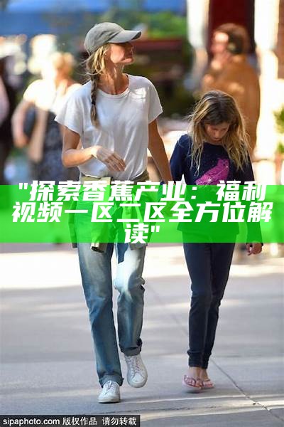 "探索香蕉产业：福利视频一区二区全方位解读"