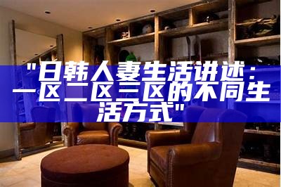 "日韩人妻生活讲述：一区二区三区的不同生活方式"