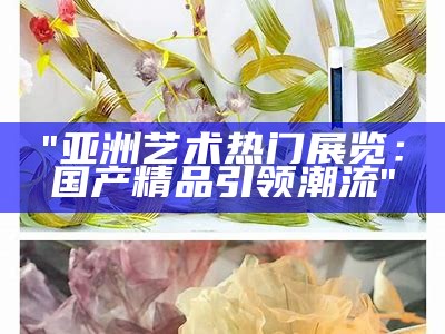 "亚洲艺术热门展览：国产精品引领潮流"