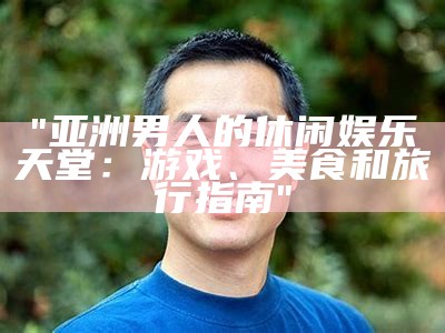 "亚洲男人的休闲娱乐天堂：游戏、美食和旅行指南"