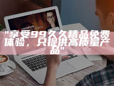 "享受99久久精品免费体验，只提供高质量产品"