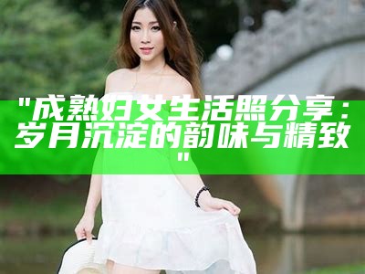"成熟妇女生活照分享：岁月沉淀的韵味与精致"
