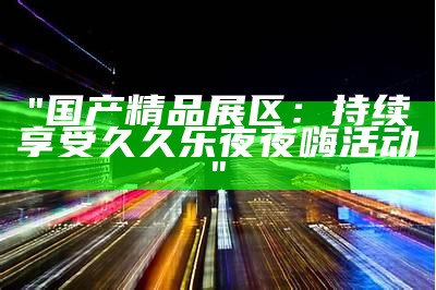 "国产精品展区：持续享受久久乐夜夜嗨活动"