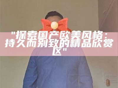 "探索国产欧美风格：持久而别致的精品欣赏区"