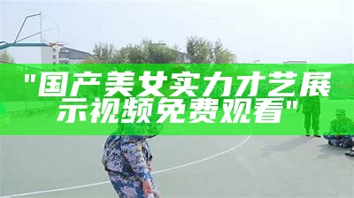 "国产美女实力才艺展示视频免费观看"
