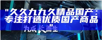 "久久九九久精品国产：专注打造优质国产商品"