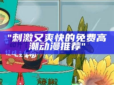 "刺激又爽快的免费高潮动漫推荐"
