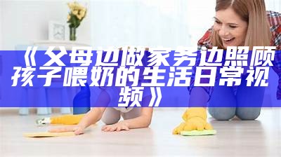 《父母边做家务边照顾孩子喂奶的生活日常视频》