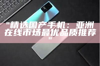 "精选国产手机：亚洲在线市场最优品质推荐"