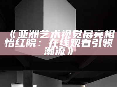 《亚洲艺术视觉展亮相怡红院：在线观看引领潮流》