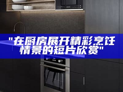 "在厨房展开精彩烹饪情景的短片欣赏"
