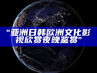 "亚洲日韩欧洲文化影视欣赏夜晚鉴赏"